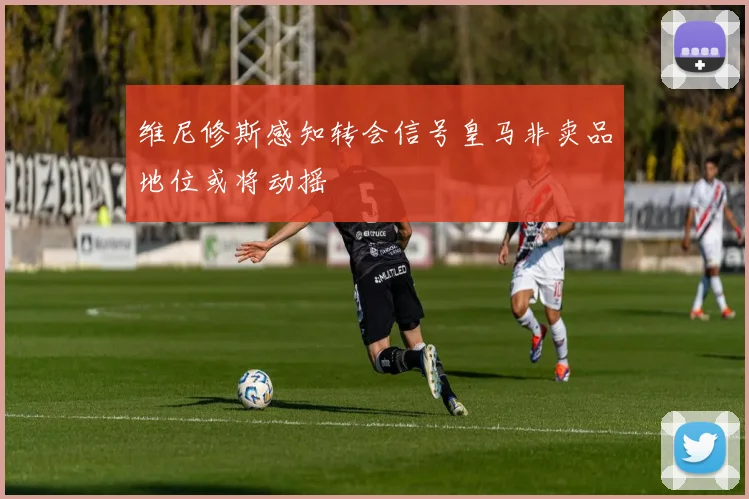 维尼修斯感知转会信号皇马非卖品地位或将动摇