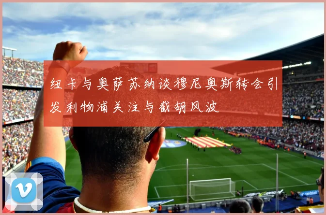 纽卡与奥萨苏纳谈穆尼奥斯转会引发利物浦关注与截胡风波