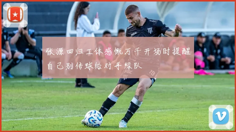 张源回归工体感慨万千开场时提醒自己别传球给对手绿队