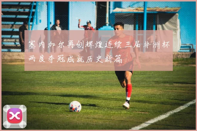 塞内加尔再创辉煌连续三届非洲杯两度夺冠成就历史新篇