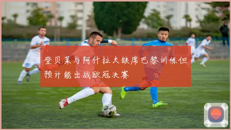 登贝莱与阿什拉夫缺席巴黎训练但预计能出战欧冠决赛